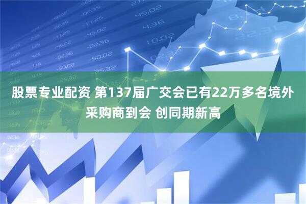 股票专业配资 第137届广交会已有22万多名境外采购商到会 创同期新高