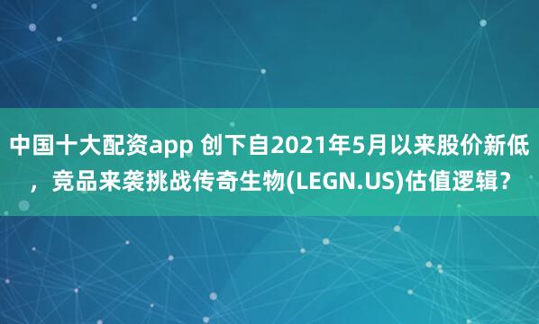 中国十大配资app 创下自2021年5月以来股价新低，竞品来袭挑战传奇生物(LEGN.US)估值逻辑？