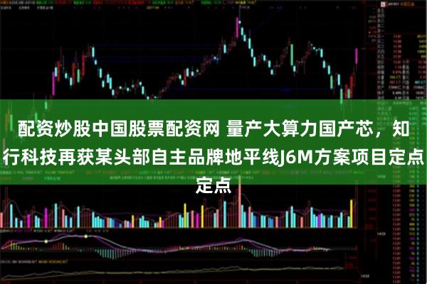 配资炒股中国股票配资网 量产大算力国产芯，知行科技再获某头部自主品牌地平线J6M方案项目定点