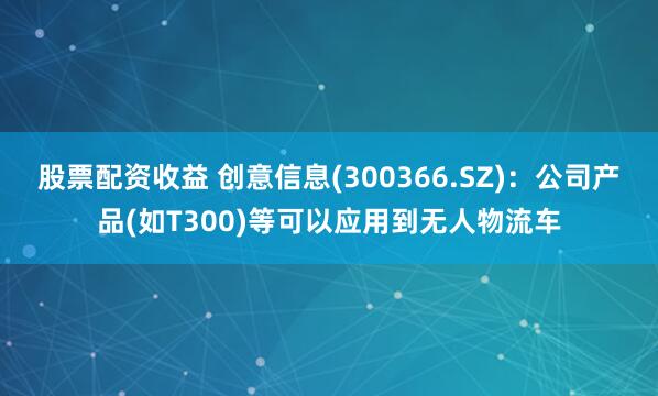 股票配资收益 创意信息(300366.SZ)：公司产品(如T300)等可以应用到无人物流车