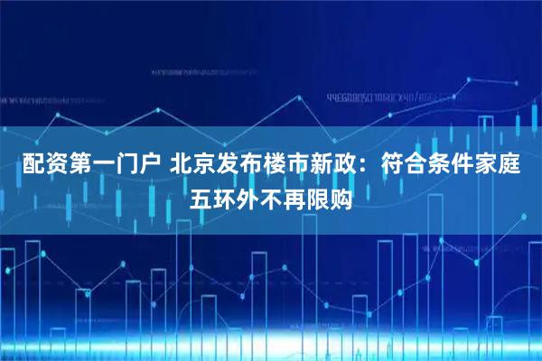 配资第一门户 北京发布楼市新政：符合条件家庭五环外不再限购