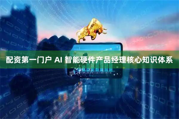 配资第一门户 AI 智能硬件产品经理核心知识体系