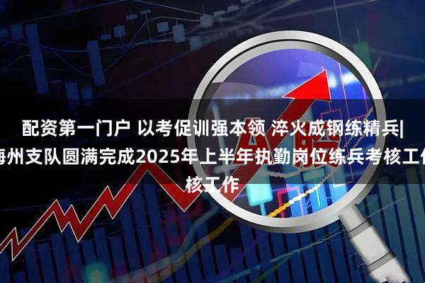 配资第一门户 以考促训强本领 淬火成钢练精兵|梅州支队圆满完成2025年上半年执勤岗位练兵考核工作