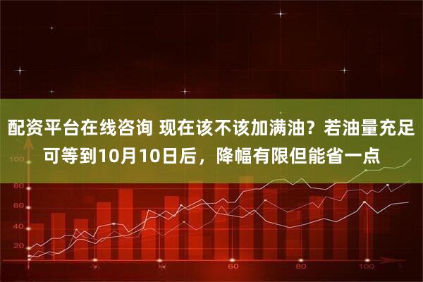 配资平台在线咨询 现在该不该加满油？若油量充足可等到10月10日后，降幅有限但能省一点