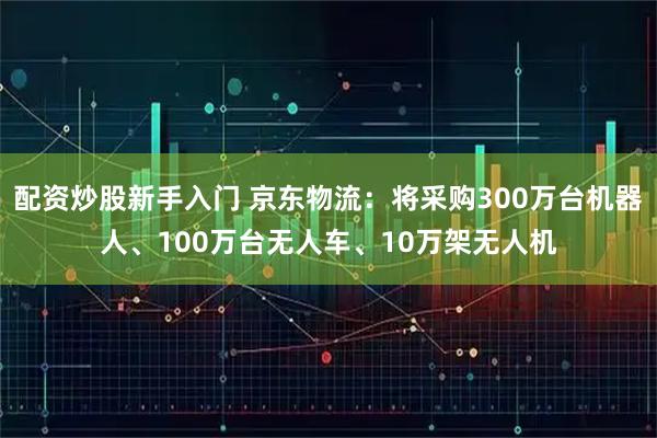 配资炒股新手入门 京东物流：将采购300万台机器人、100万台无人车、10万架无人机