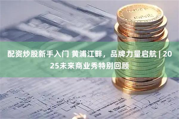 配资炒股新手入门 黄浦江畔，品牌力量启航 | 2025未来商业秀特别回顾