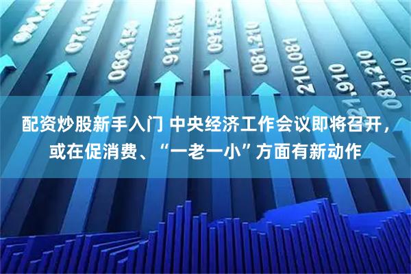 配资炒股新手入门 中央经济工作会议即将召开，或在促消费、“一老一小”方面有新动作