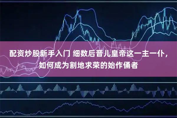 配资炒股新手入门 细数后晋儿皇帝这一主一仆，如何成为割地求荣的始作俑者