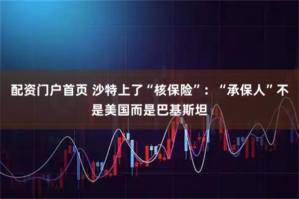 配资门户首页 沙特上了“核保险”：“承保人”不是美国而是巴基斯坦